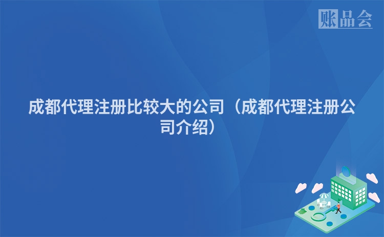 成都代理注册比较大的公司（成都代理注册公司介绍）