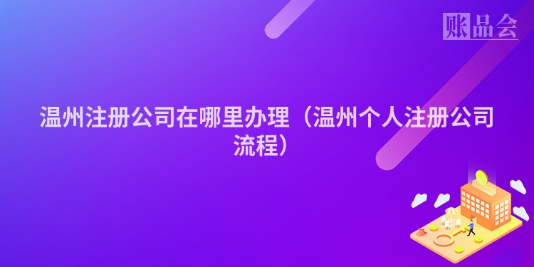 温州注册公司在哪里办理(温州个人注册公司流程)