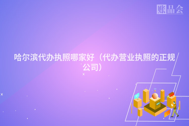 哈尔滨代办执照哪家好（代办营业执照的正规公司）