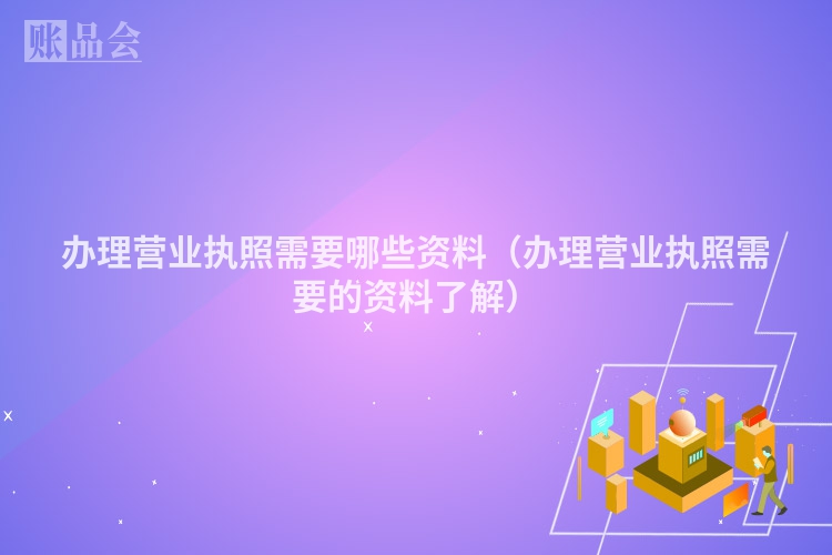 办理营业执照需要哪些资料（办理营业执照需要的资料了解）