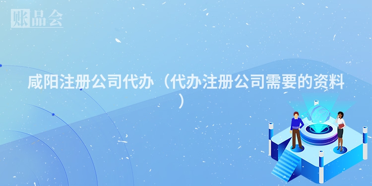 咸阳注册公司代办(代办注册公司需要的资料)