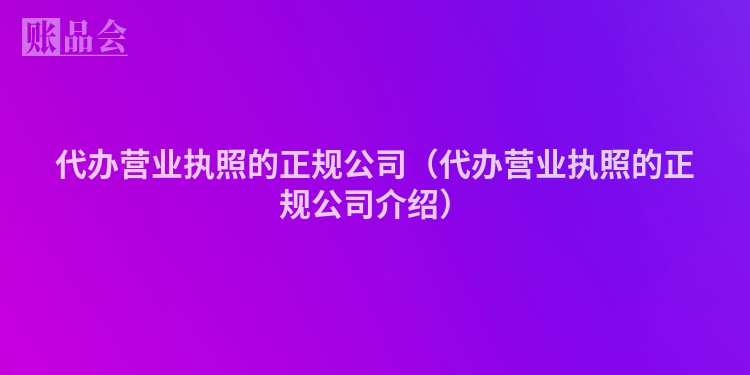 代办营业执照的正规公司（代办营业执照的正规公司介绍）