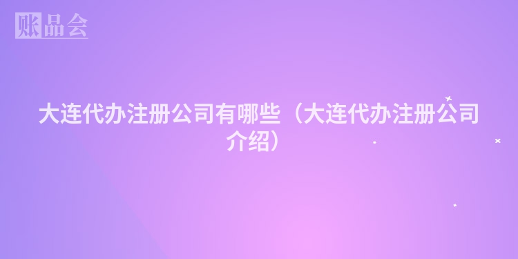 大连代办注册公司有哪些(大连代办注册公司介绍)