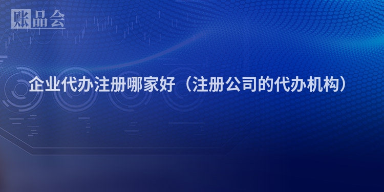 企业代办注册哪家好（注册公司的代办机构）