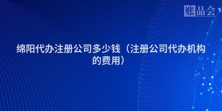 绵阳代办注册公司多少钱（注册公司代办机构的费用）