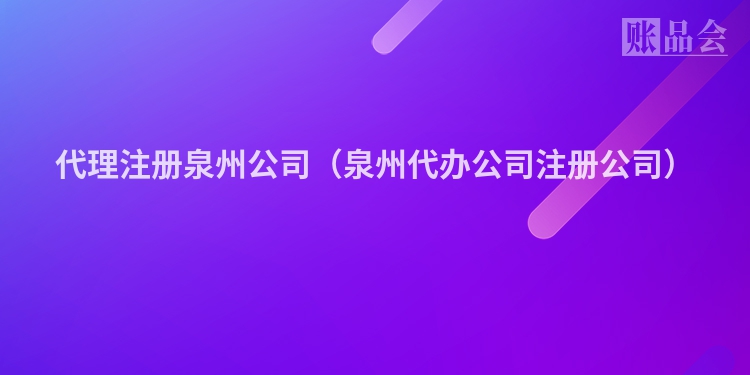 代理注册泉州公司（泉州代办公司注册公司）
