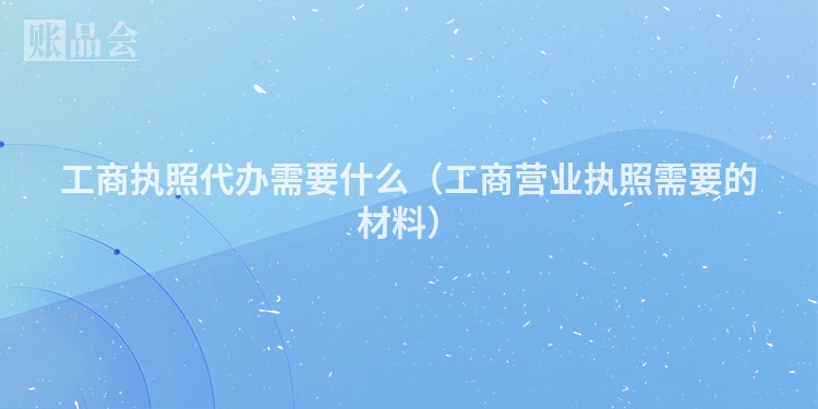工商执照代办需要什么（工商营业执照需要的材料）
