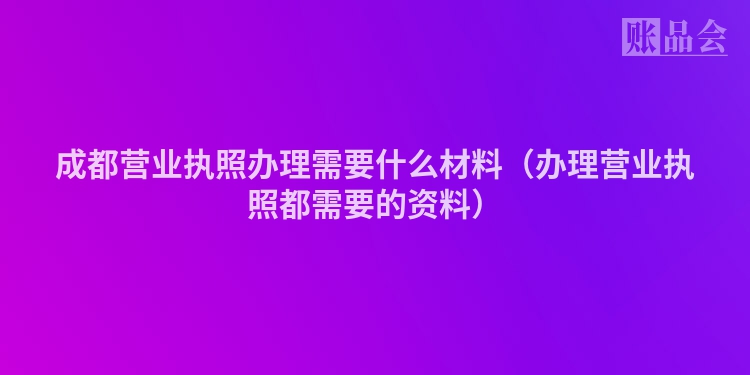 成都营业执照办理需要什么材料（办理营业执照都需要的资料）