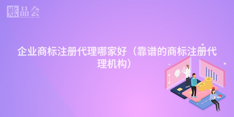 企业商标注册代理哪家好（靠谱的商标注册代理机构）