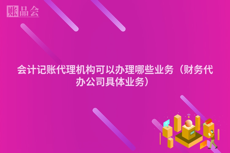 会计记账代理机构可以办理哪些业务（财务代办公司具体业务）