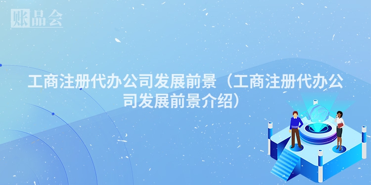 工商注册代办公司发展前景(工商注册代办公司发展前景介绍)