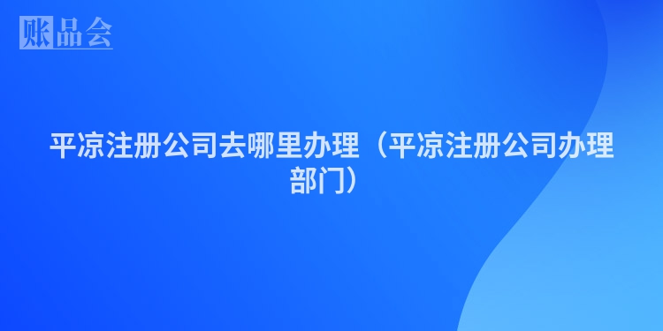 平凉注册公司去哪里办理（平凉注册公司办理部门）