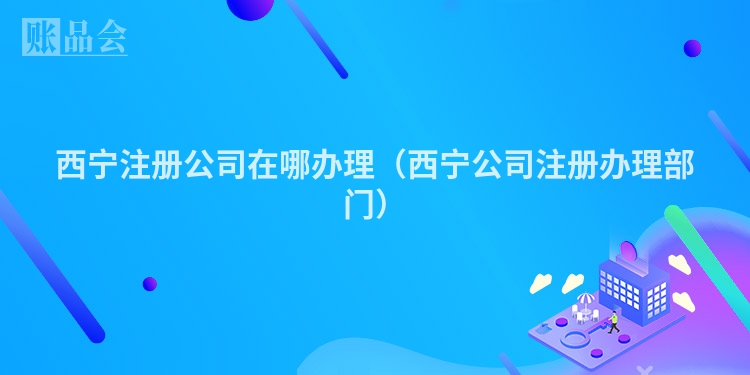 西宁注册公司在哪办理（西宁公司注册办理部门）