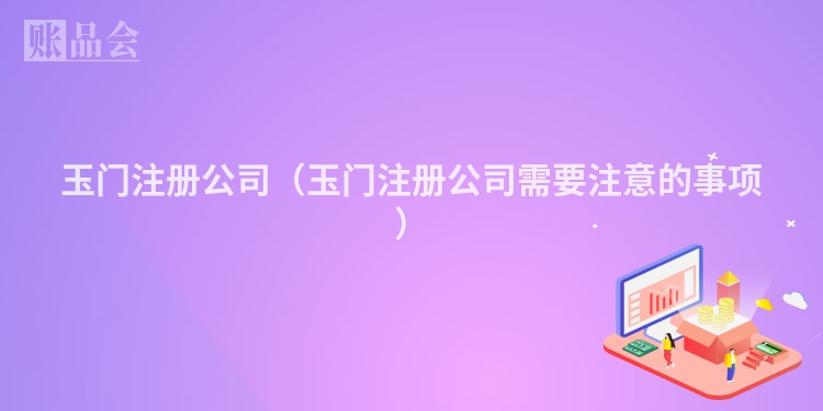 玉门注册公司（玉门注册公司需要注意的事项）