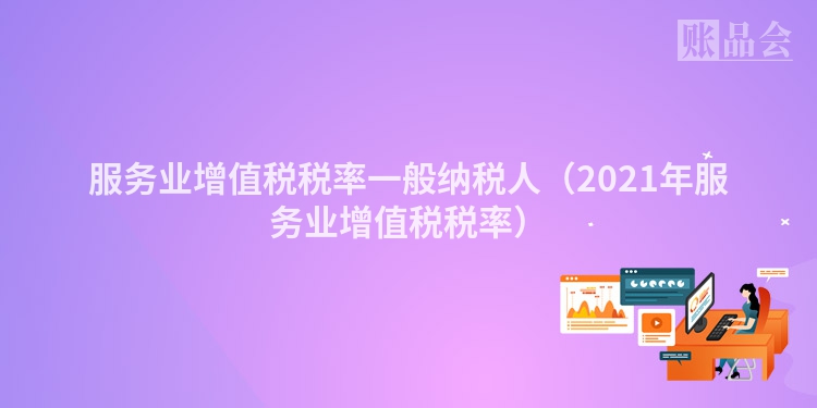 服务业增值税税率一般纳税人（2021年服务业增值税税率）