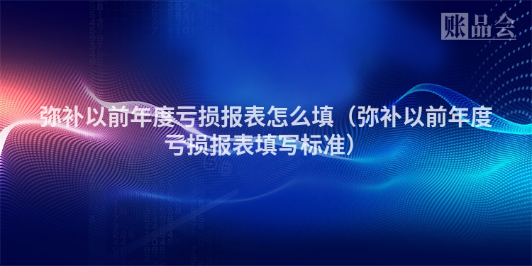 弥补以前年度亏损报表怎么填（弥补以前年度亏损报表填写标准）