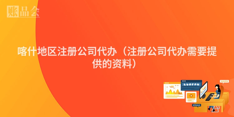 喀什地区注册公司代办（注册公司代办需要提供的资料）