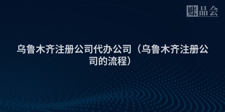 乌鲁木齐注册公司代办公司（乌鲁木齐注册公司的流程）