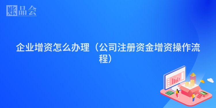 企业增资怎么办理(公司注册资金增资操作流程)