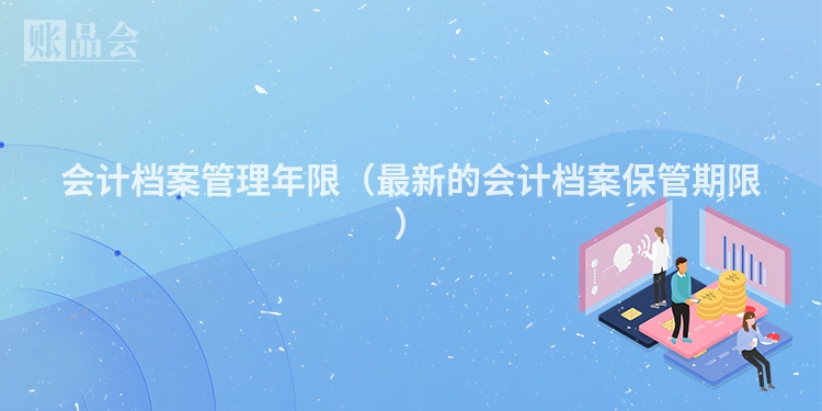 会计档案管理年限（最新的会计档案保管期限）