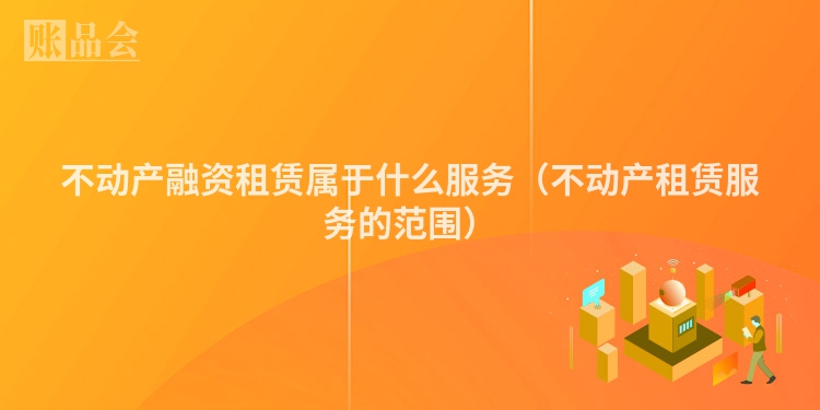 不动产融资租赁属于什么服务（不动产租赁服务的范围）