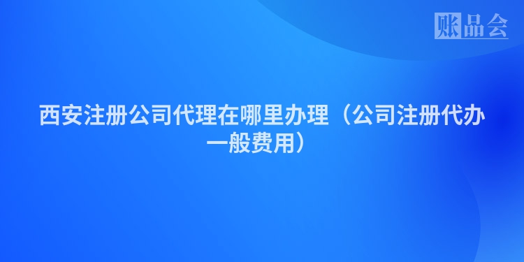 西安注册公司代理在哪里办理（公司注册代办一般费用）