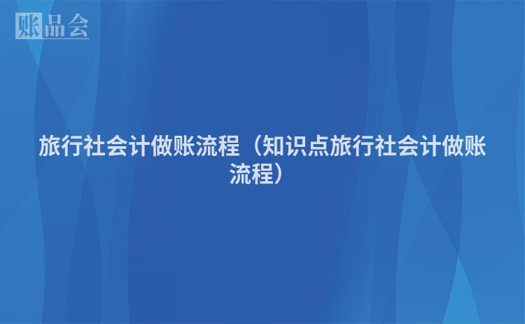 旅行社会计做账流程（知识点旅行社会计做账流程）