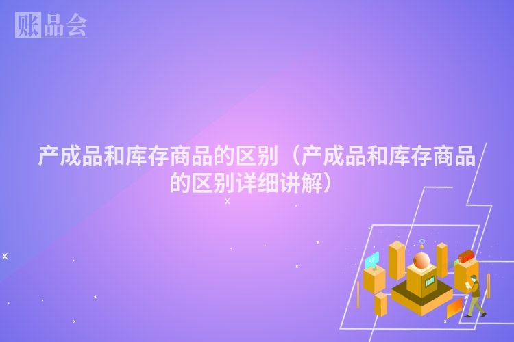 产成品和库存商品的区别（产成品和库存商品的区别详细讲解）