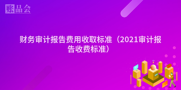 财务审计报告费用收取标准（2021审计报告收费标准）