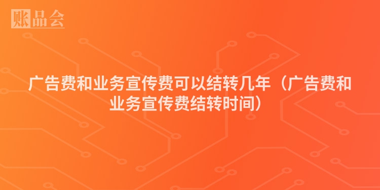 广告费和业务宣传费可以结转几年（广告费和业务宣传费结转时间）