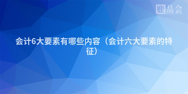 会计6大要素有哪些内容（会计六大要素的特征）