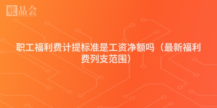 职工福利费计提标准是工资净额吗（最新福利费列支范围）