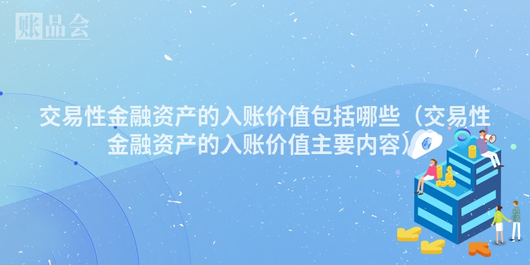 交易性金融资产的入账价值包括哪些（交易性金融资产的入账价值主要内容）
