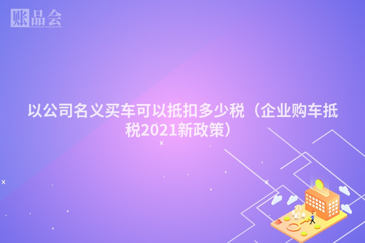 以公司名义买车可以抵扣多少税（企业购车抵税2021新政策）