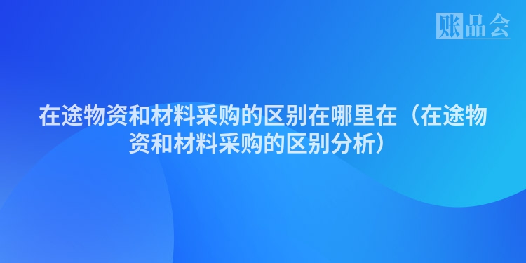在途物资和材料采购的区别在哪里在（在途物资和材料采购的区别分析）
