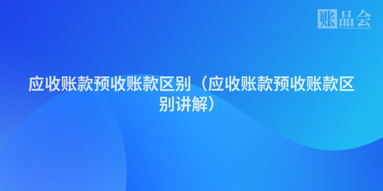 应收账款预收账款区别（应收账款预收账款区别讲解）