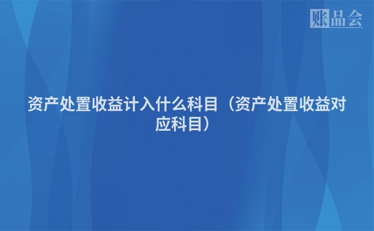 资产处置收益计入什么科目（资产处置收益对应科目）