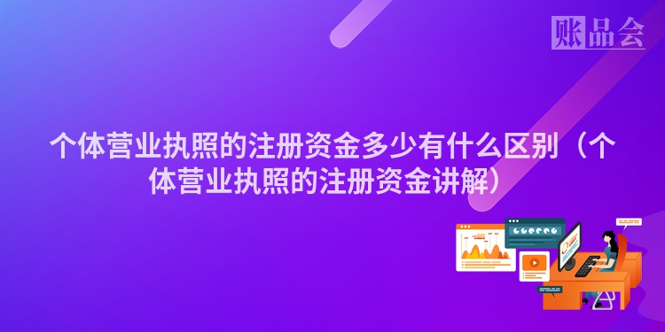 个体营业执照的注册资金多少有什么区别（个体营业执照的注册资金讲解）