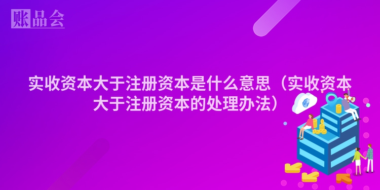 实收资本大于注册资本是什么意思（实收资本大于注册资本的处理办法）