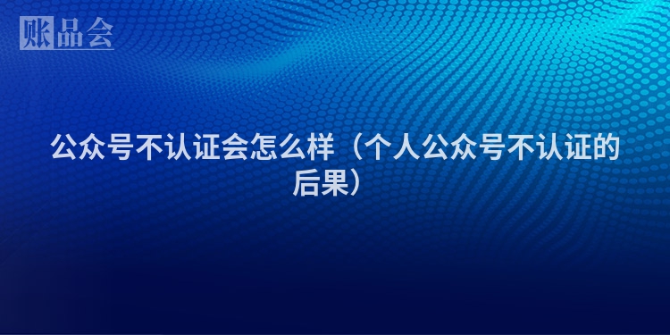 公众号不认证会怎么样（个人公众号不认证的后果）