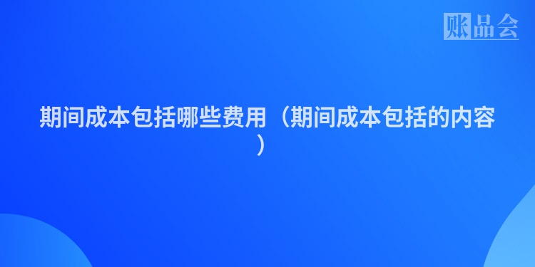 期间成本包括哪些费用（期间成本包括的内容）
