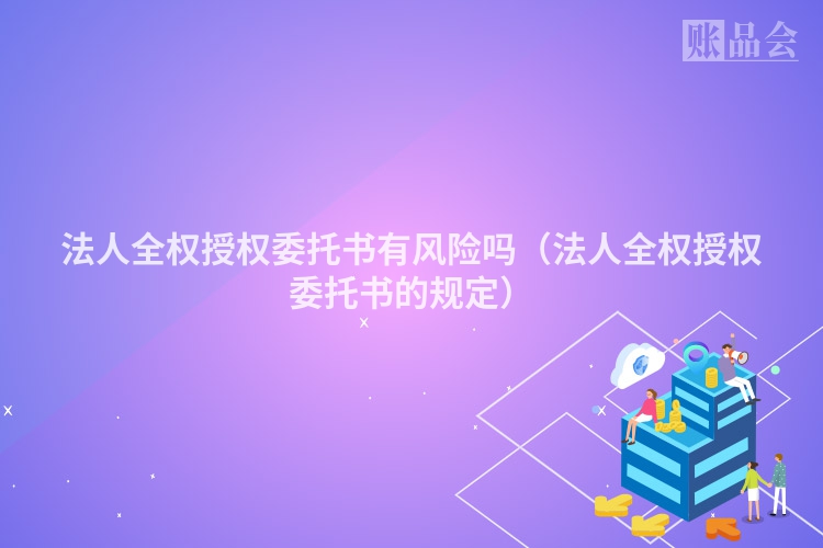 法人全权授权委托书有风险吗（法人全权授权委托书的规定）