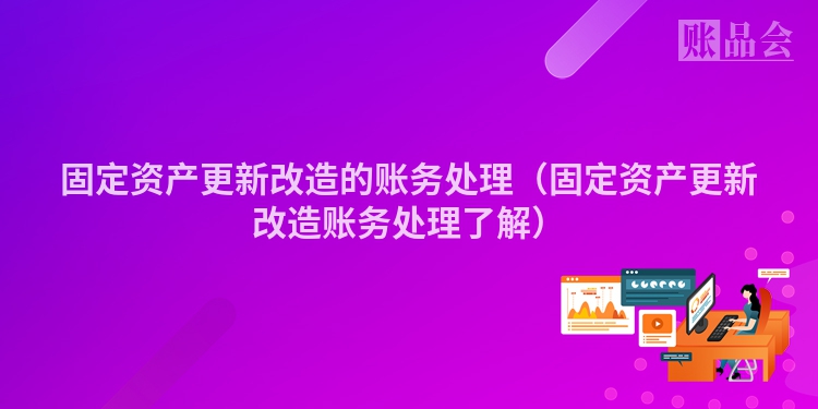 固定资产更新改造的账务处理（固定资产更新改造账务处理了解）