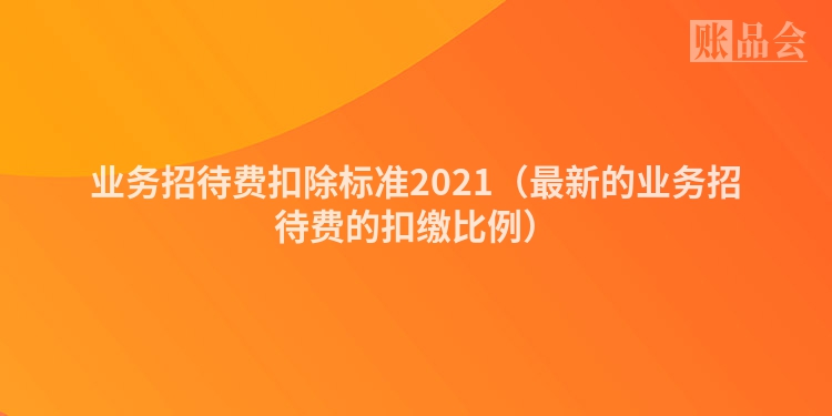 业务招待费扣除标准2021（最新的业务招待费的扣缴比例）