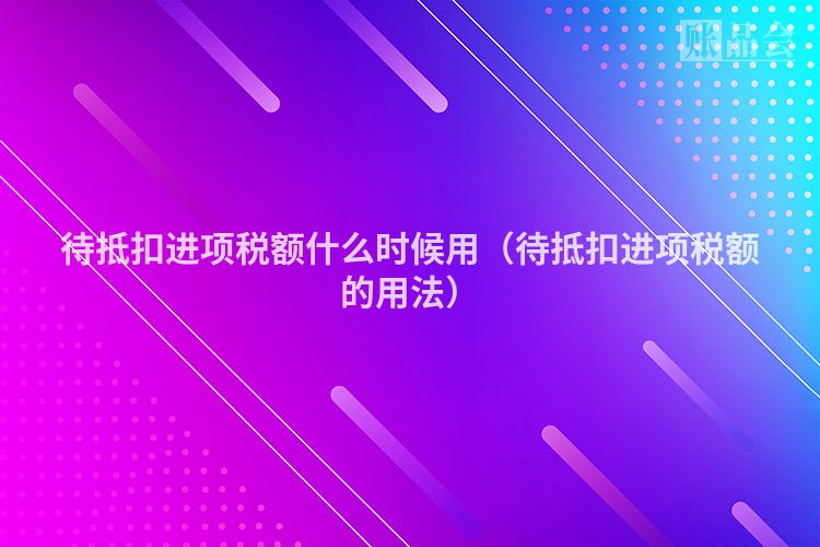 待抵扣进项税额什么时候用（待抵扣进项税额的用法）