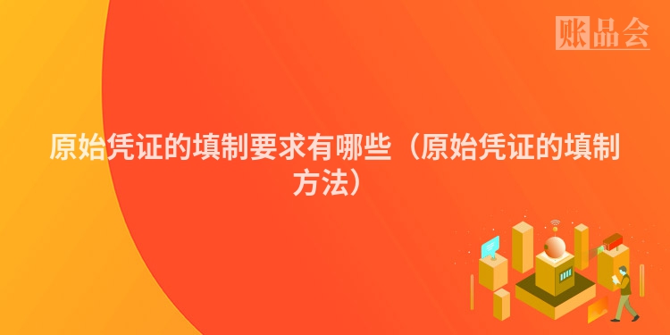 原始凭证的填制要求有哪些（原始凭证的填制方法）