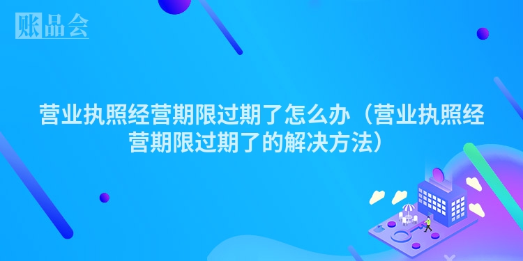 营业执照经营期限过期了怎么办（营业执照经营期限过期了的解决方法）