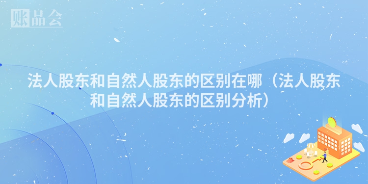 法人股东和自然人股东的区别在哪（法人股东和自然人股东的区别分析）