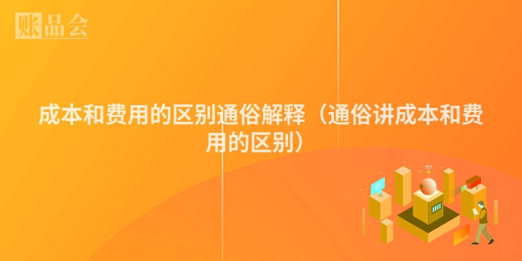 成本和费用的区别通俗解释（通俗讲成本和费用的区别）