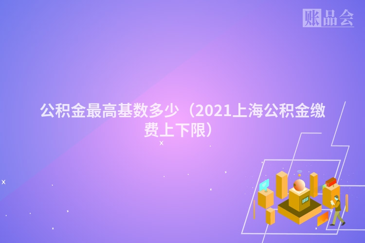公积金最高基数多少（2021上海公积金缴费上下限）